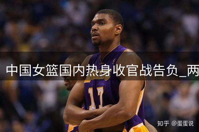 中国女篮国内热身收官战告负 两大主力缺席不敌非洲冠军