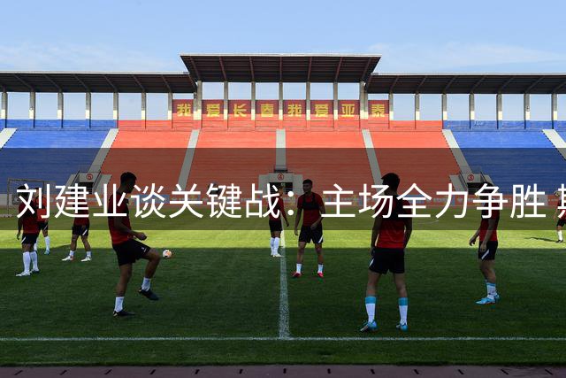 刘建业谈关键战：主场全力争胜 期待扭转局势
