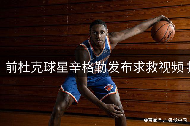 前杜克球星辛格勒发布求救视频 控诉遭迫害无人相助
