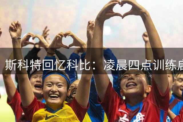 斯科特回忆科比：凌晨四点训练启发我突破极限