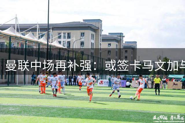 曼联中场再补强：或签卡马文加与贝格，皇马松口可谈