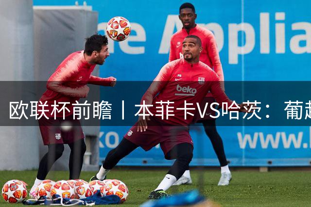 欧联杯前瞻丨本菲卡VS哈茨：葡超没落豪强迎来苏超软蛋