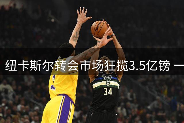 纽卡斯尔转会市场狂揽3.5亿镑 一年战绩追平十二年总和
