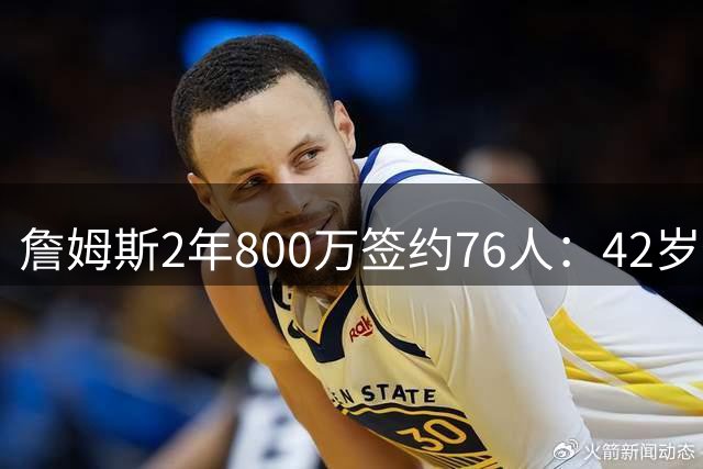 詹姆斯2年800万签约76人：42岁传奇巨星开启终极争冠之旅