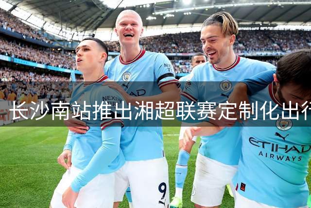 长沙南站推出湘超联赛定制化出行方案 20人以上可享团体票务绿色通道