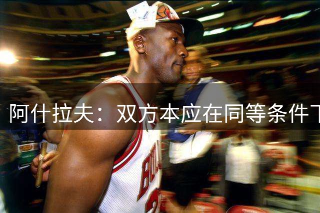 阿什拉夫：双方本应在同等条件下较量，而不是让我们像踢客场一样